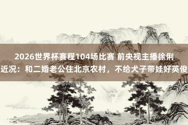 2026世界杯赛程104场比赛 前央视主播徐俐近况：和二婚老公住北京农村，不给犬子带娃好英俊