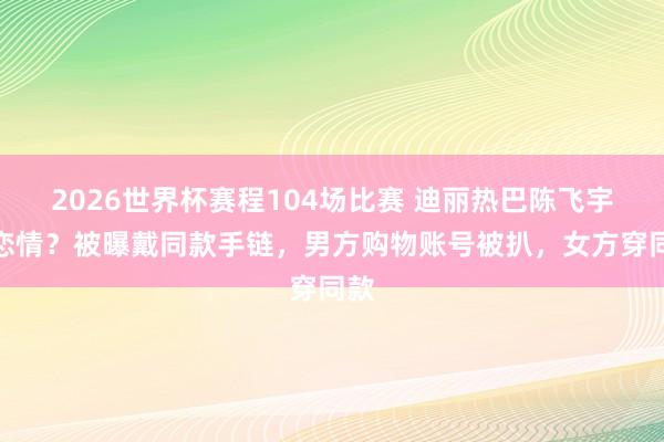 2026世界杯赛程104场比赛 迪丽热巴陈飞宇有恋情?被曝戴同款手链,男方购物账号被扒,女方穿同款