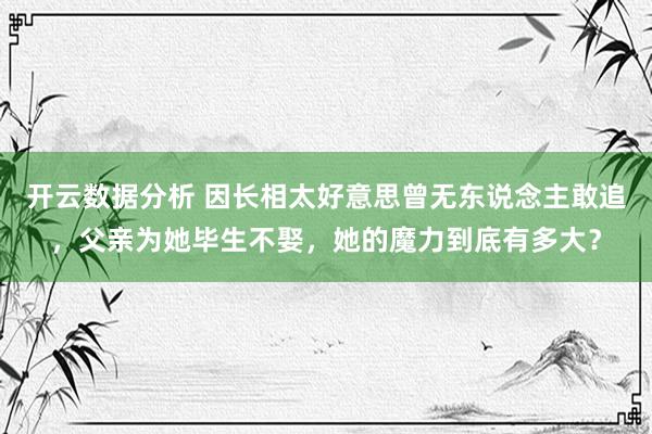 开云数据分析 因长相太好意思曾无东说念主敢追，父亲为她毕生不娶，她的魔力到底有多大？