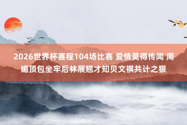 2026世界杯赛程104场比赛 爱情莫得传闻 周媚顶包坐牢后林展翘才知贝文祺共计之狠