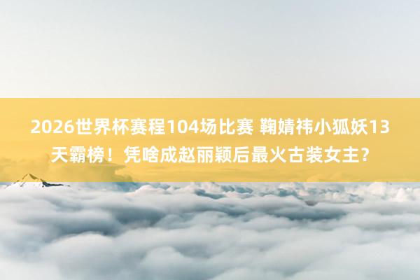 2026世界杯赛程104场比赛 鞠婧祎小狐妖13天霸榜！凭啥成赵丽颖后最火古装女主？