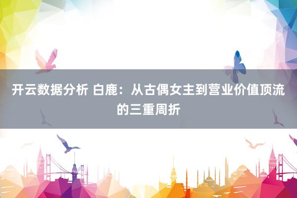 开云数据分析 白鹿:从古偶女主到营业价值顶流的三重周折
