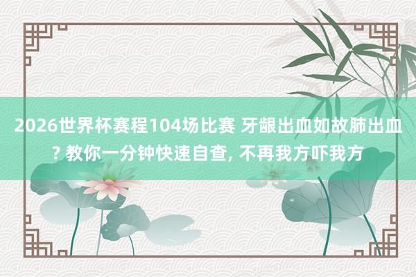 2026世界杯赛程104场比赛 牙龈出血如故肺出血? 教你一分钟快速自查, 不再我方吓我方
