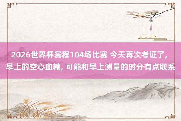 2026世界杯赛程104场比赛 今天再次考证了, 早上的空心血糖, 可能和早上测量的时分有点联系
