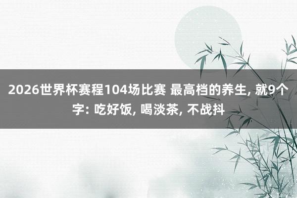2026世界杯赛程104场比赛 最高档的养生, 就9个字: 吃好饭, 喝淡茶, 不战抖