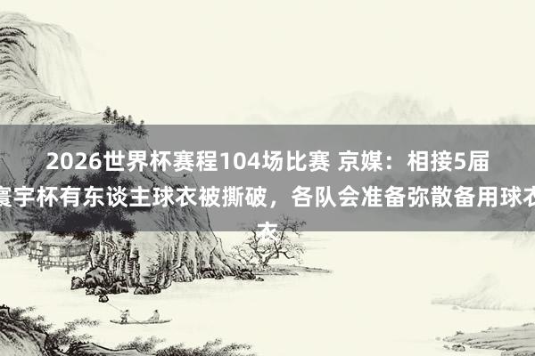 2026世界杯赛程104场比赛 京媒:相接5届寰宇杯有东谈主球衣被撕破,各队会准备弥散备用球衣