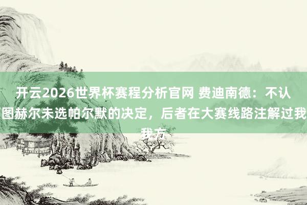 开云2026世界杯赛程分析官网 费迪南德：不认可图赫尔未选帕尔默的决定，后者在大赛线路注解过我方