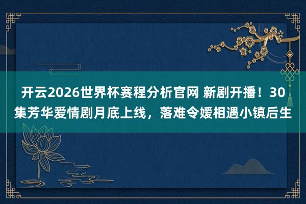 开云2026世界杯赛程分析官网 新剧开播!30集芳华爱情剧月底上线,落难令嫒相遇小镇后生