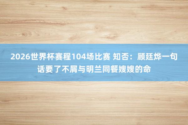 2026世界杯赛程104场比赛 知否:顾廷烨一句话要了不屑与明兰同餐嫂嫂的命