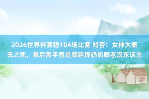 2026世界杯赛程104场比赛 知否:女神大秦氏之死,幕后黑手竟是顾廷烨奶奶顾老汉东谈主
