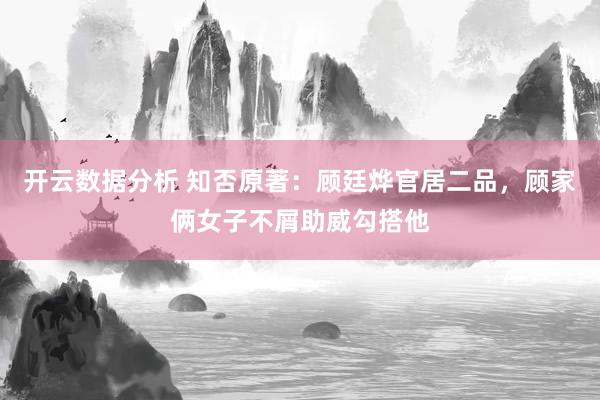 开云数据分析 知否原著:顾廷烨官居二品,顾家俩女子不屑助威勾搭他