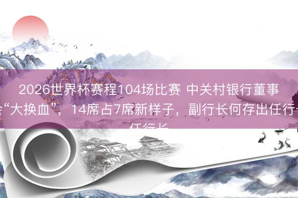 2026世界杯赛程104场比赛 中关村银行董事会“大换血”，14席占7席新样子，副行长何存出任行长
