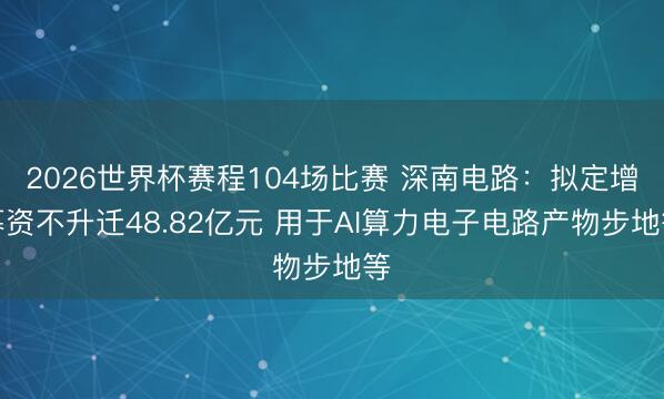 2026世界杯赛程104场比赛 深南电路:拟定增募资不升迁48.82亿元 用于AI算力电子电路产物步地等