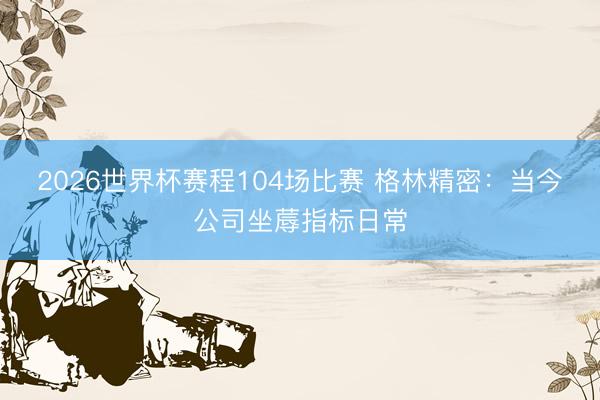 2026世界杯赛程104场比赛 格林精密:当今公司坐蓐指标日常