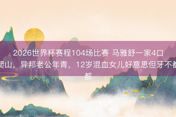 2026世界杯赛程104场比赛 马雅舒一家4口爬山,异邦老公年青,12岁混血女儿好意思但牙不都