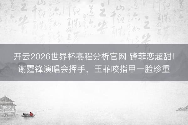 开云2026世界杯赛程分析官网 锋菲恋超甜!谢霆锋演唱会挥手,王菲咬指甲一脸珍重