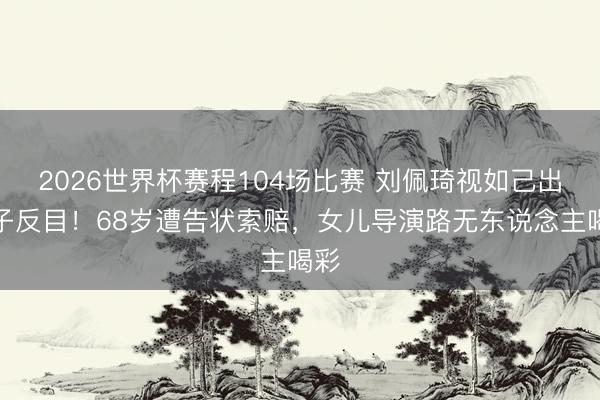 2026世界杯赛程104场比赛 刘佩琦视如己出侄子反目!68岁遭告状索赔,女儿导演路无东说念主喝彩