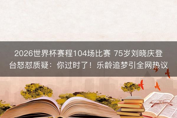 2026世界杯赛程104场比赛 75岁刘晓庆登台怒怼质疑:你过时了!乐龄追梦引全网热议