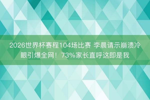 2026世界杯赛程104场比赛 李晨请示崩溃冷眼引爆全网!73%家长直呼这即是我