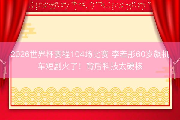 2026世界杯赛程104场比赛 李若彤60岁飙机车短剧火了!背后科技太硬核