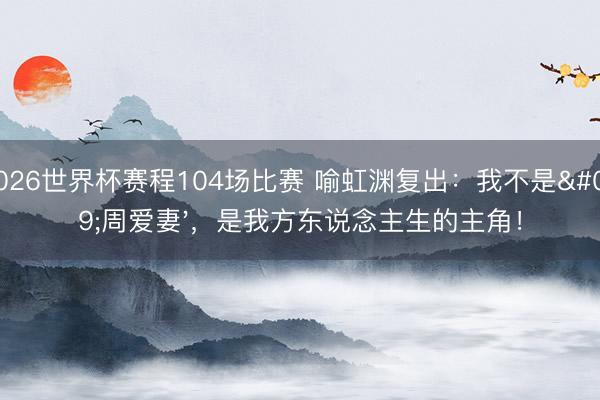 2026世界杯赛程104场比赛 喻虹渊复出:我不是'周爱妻',是我方东说念主生的主角!
