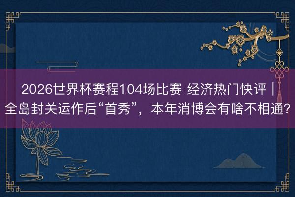 2026世界杯赛程104场比赛 经济热门快评|全岛封关运作后“首秀”,本年消博会有啥不相通?