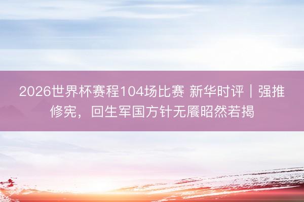 2026世界杯赛程104场比赛 新华时评｜强推修宪，回生军国方针无餍昭然若揭