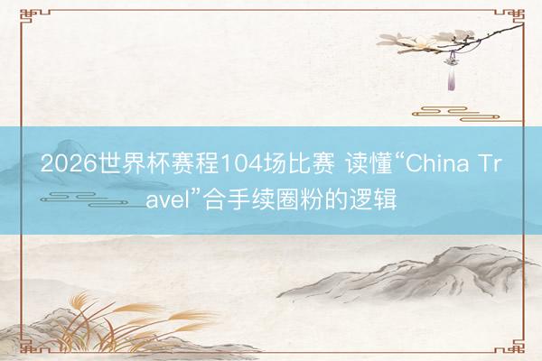 2026世界杯赛程104场比赛 读懂“China Travel”合手续圈粉的逻辑
