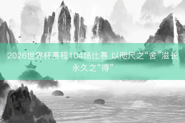 2026世界杯赛程104场比赛 以咫尺之“舍”滋长永久之“得”