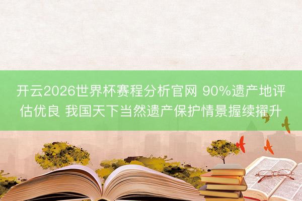 开云2026世界杯赛程分析官网 90%遗产地评估优良 我国天下当然遗产保护情景握续擢升