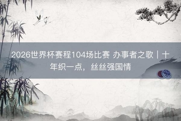 2026世界杯赛程104场比赛 办事者之歌|十年织一点,丝丝强国情