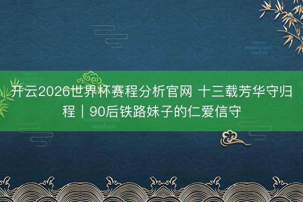 开云2026世界杯赛程分析官网 十三载芳华守归程｜90后铁路妹子的仁爱信守