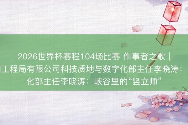 2026世界杯赛程104场比赛 作事者之歌|中国水利水电第四工程局有限公司科技质地与数字化部主任李晓涛:峡谷里的“竖立师”