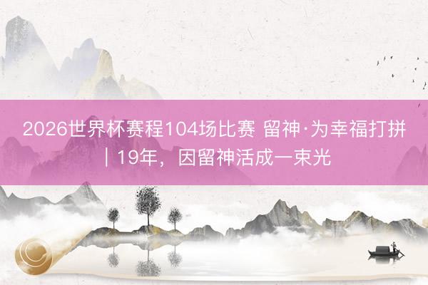 2026世界杯赛程104场比赛 留神·为幸福打拼｜19年，因留神活成一束光