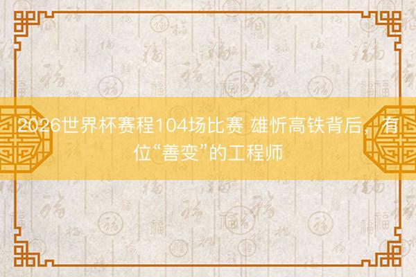 2026世界杯赛程104场比赛 雄忻高铁背后,有位“善变”的工程师