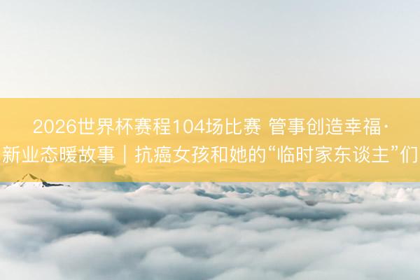 2026世界杯赛程104场比赛 管事创造幸福·新业态暖故事|抗癌女孩和她的“临时家东谈主”们