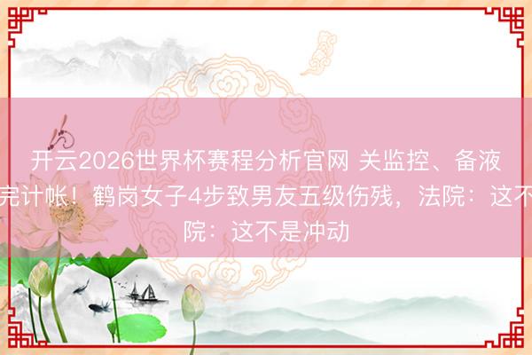 开云2026世界杯赛程分析官网 关监控、备液体、泼完计帐！鹤岗女子4步致男友五级伤残，法院：这不是冲动