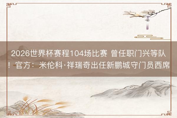 2026世界杯赛程104场比赛 曾任职门兴等队!官方:米伦科·祥瑞奇出任新鹏城守门员西席