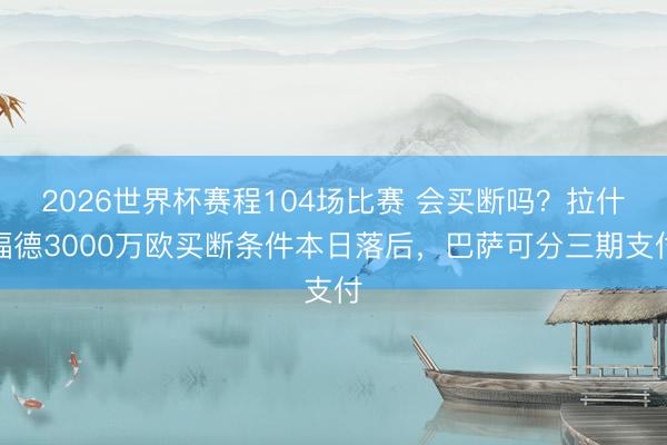 2026世界杯赛程104场比赛 会买断吗?拉什福德3000万欧买断条件本日落后,巴萨可分三期支付