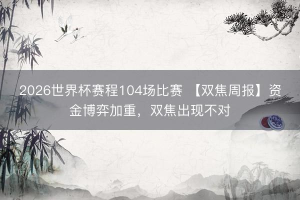 2026世界杯赛程104场比赛 【双焦周报】资金博弈加重,双焦出现不对