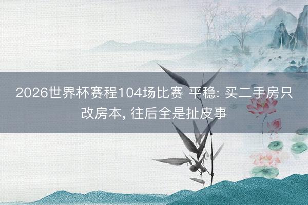 2026世界杯赛程104场比赛 平稳: 买二手房只改房本, 往后全是扯皮事