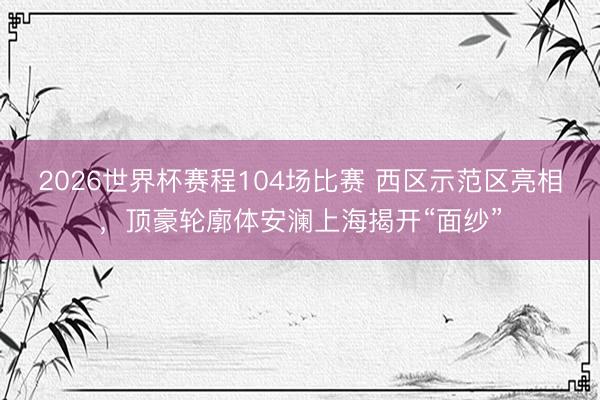 2026世界杯赛程104场比赛 西区示范区亮相,顶豪轮廓体安澜上海揭开“面纱”