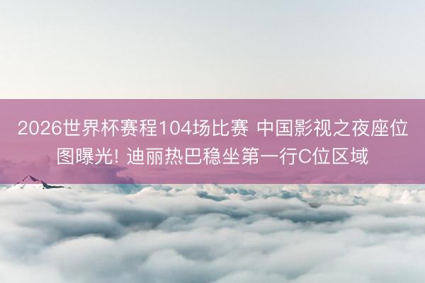 2026世界杯赛程104场比赛 中国影视之夜座位图曝光! 迪丽热巴稳坐第一行C位区域