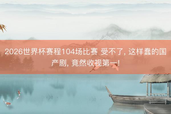 2026世界杯赛程104场比赛 受不了, 这样蠢的国产剧, 竟然收视第一!
