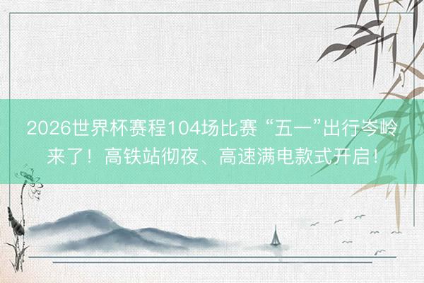 2026世界杯赛程104场比赛 “五一”出行岑岭来了！高铁站彻夜、高速满电款式开启！