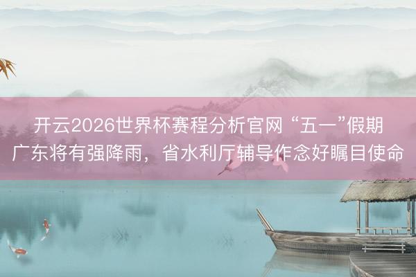 开云2026世界杯赛程分析官网 “五一”假期广东将有强降雨，省水利厅辅导作念好瞩目使命