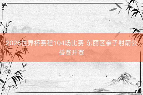 2026世界杯赛程104场比赛 东丽区亲子射箭公益赛开赛