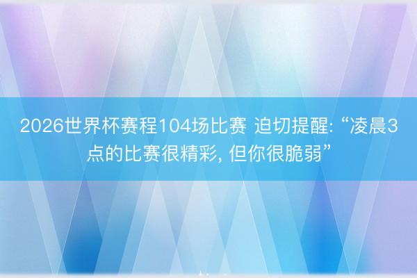 2026世界杯赛程104场比赛 迫切提醒: “凌晨3点的比赛很精彩, 但你很脆弱”