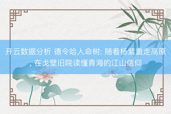 开云数据分析 德令哈人命树: 随着杨紫重走高原, 在戈壁旧院读懂青海的江山信仰