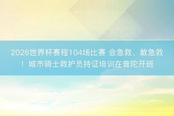 2026世界杯赛程104场比赛 会急救、敢急救！城市骑士救护员持证培训在普陀开班